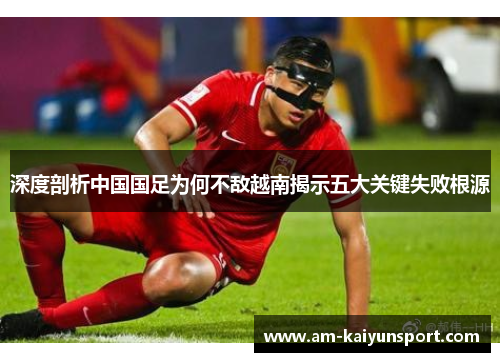 深度剖析中国国足为何不敌越南揭示五大关键失败根源
