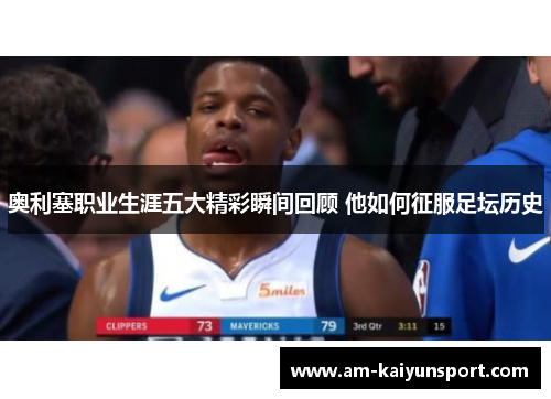 奥利塞职业生涯五大精彩瞬间回顾 他如何征服足坛历史