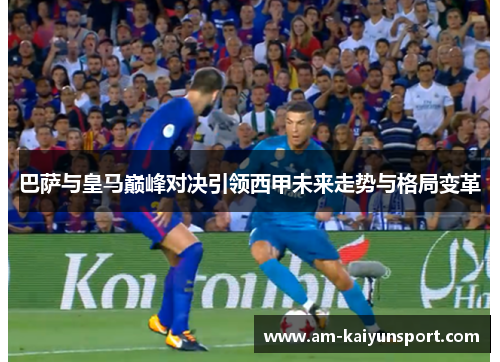 巴萨与皇马巅峰对决引领西甲未来走势与格局变革