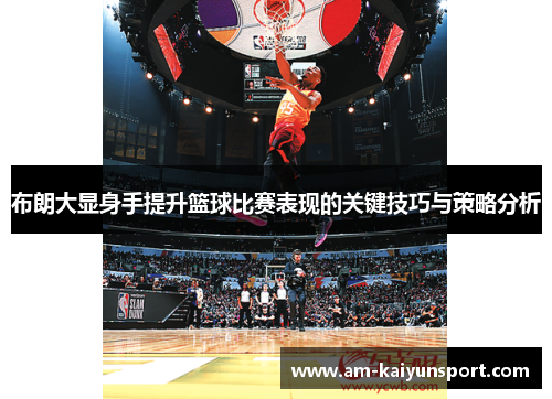 布朗大显身手提升篮球比赛表现的关键技巧与策略分析