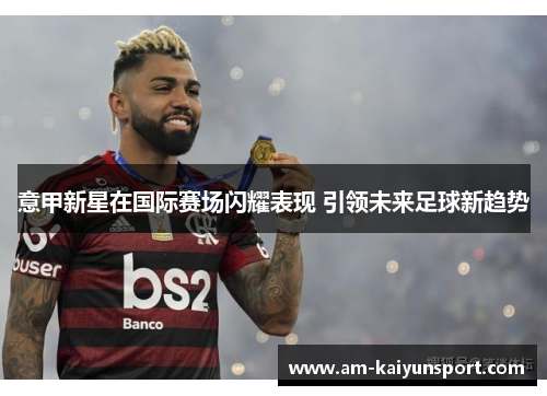 意甲新星在国际赛场闪耀表现 引领未来足球新趋势