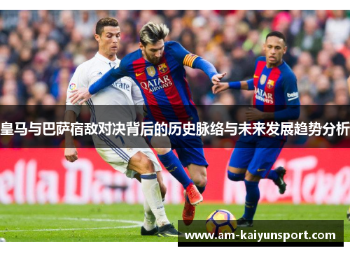 皇马与巴萨宿敌对决背后的历史脉络与未来发展趋势分析