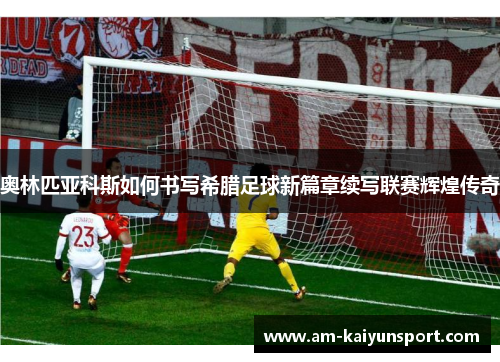 奥林匹亚科斯如何书写希腊足球新篇章续写联赛辉煌传奇 奥林匹亚科斯如何书写希腊足球新篇章续写联赛辉煌传奇