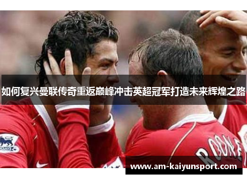如何复兴曼联传奇重返巅峰冲击英超冠军打造未来辉煌之路 如何复兴曼联传奇重返巅峰冲击英超冠军打造未来辉煌之路
