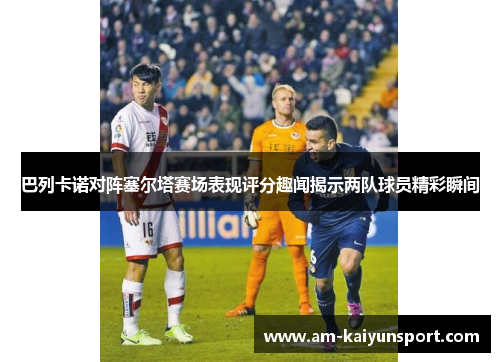 巴列卡诺对阵塞尔塔赛场表现评分趣闻揭示两队球员精彩瞬间