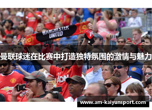 曼联球迷在比赛中打造独特氛围的激情与魅力 曼联球迷在比赛中打造独特氛围的激情与魅力