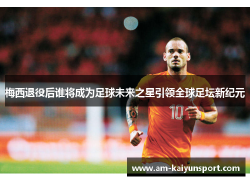 梅西退役后谁将成为足球未来之星引领全球足坛新纪元 梅西退役后谁将成为足球未来之星引领全球足坛新纪元