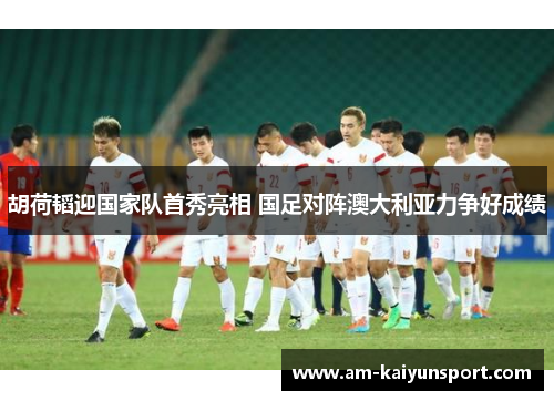 胡荷韬迎国家队首秀亮相 国足对阵澳大利亚力争好成绩