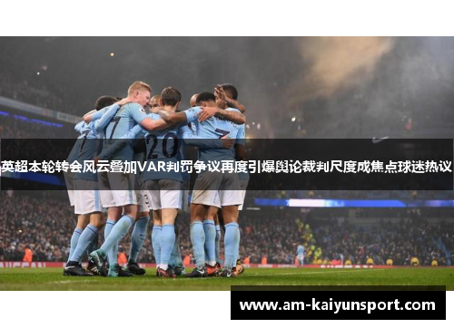 英超本轮转会风云叠加VAR判罚争议再度引爆舆论裁判尺度成焦点球迷热议 英超本轮转会风云叠加VAR判罚争议再度引爆舆论裁判尺度成焦点球迷热议