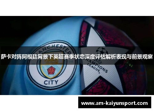 萨卡对阵阿根廷背景下英超赛季状态深度评估解析表现与前景观察 萨卡对阵阿根廷背景下英超赛季状态深度评估解析表现与前景观察
